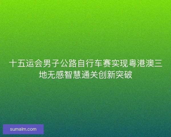 十五运会男子公路自行车赛实现粤港澳三地无感智慧通关创新突破
