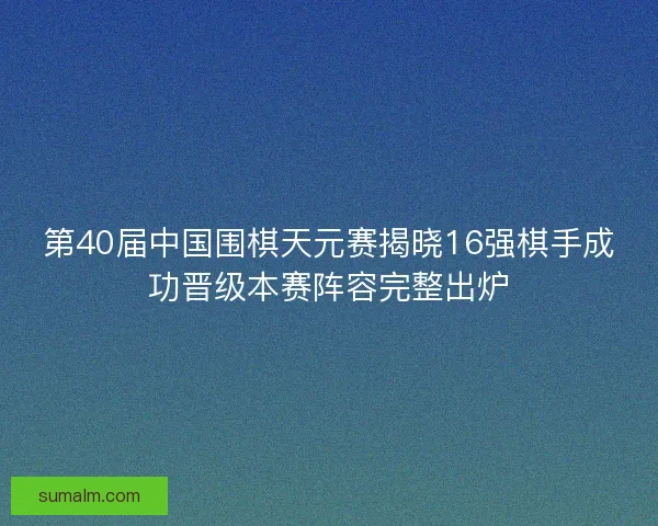 第40届中国围棋天元赛揭晓16强棋手成功晋级本赛阵容完整出炉
