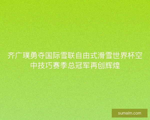 齐广璞勇夺国际雪联自由式滑雪世界杯空中技巧赛季总冠军再创辉煌
