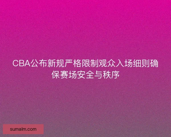 CBA公布新规严格限制观众入场细则确保赛场安全与秩序