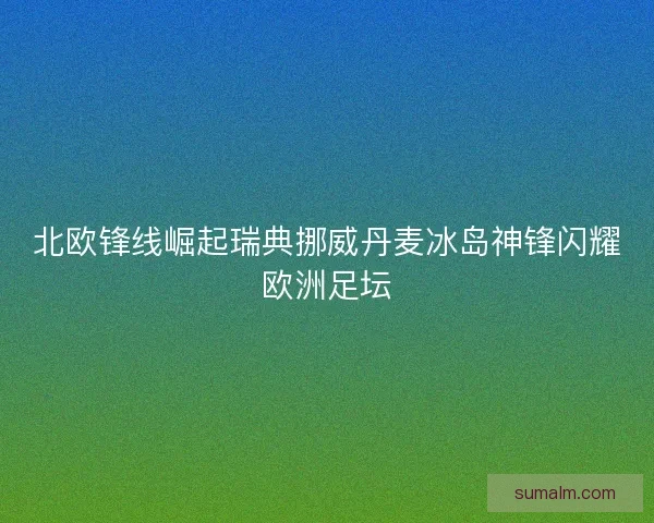 北欧锋线崛起瑞典挪威丹麦冰岛神锋闪耀欧洲足坛