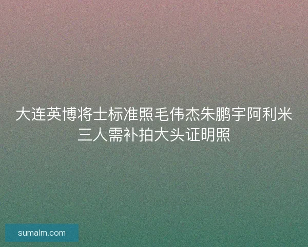 大连英博将士标准照毛伟杰朱鹏宇阿利米三人需补拍大头证明照
