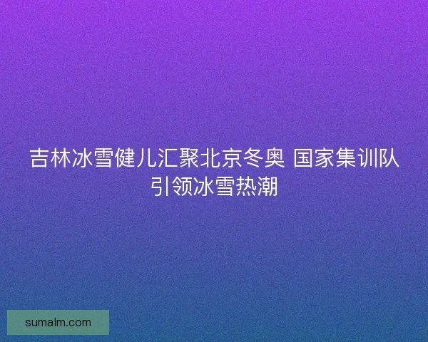 吉林冰雪健儿汇聚北京冬奥 国家集训队引领冰雪热潮