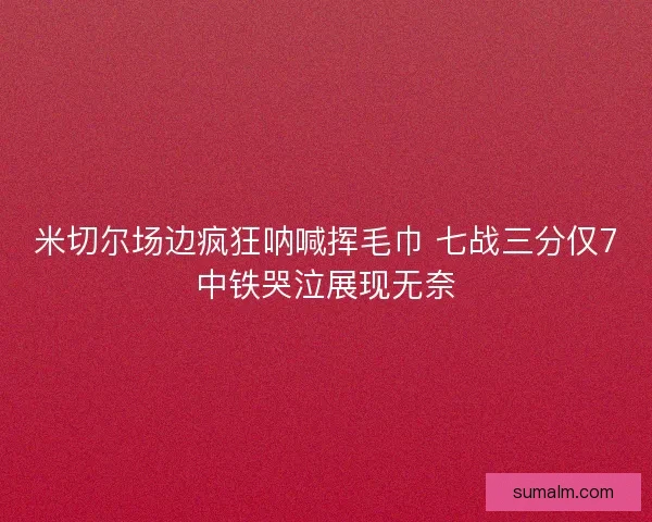 米切尔场边疯狂呐喊挥毛巾 七战三分仅7中铁哭泣展现无奈