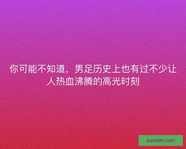 你可能不知道，男足历史上也有过不少让人热血沸腾的高光时刻